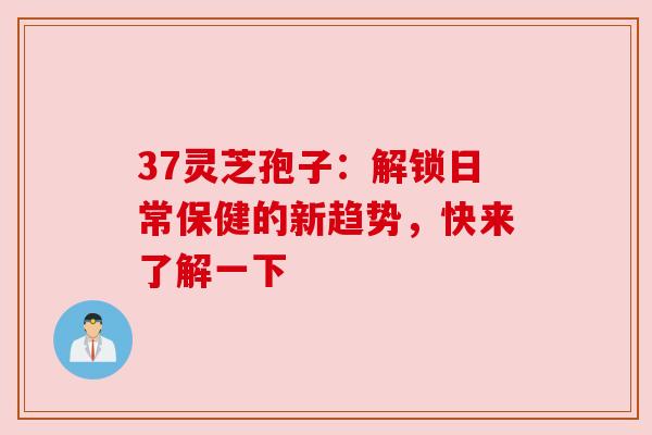 37灵芝孢子:解锁日常保健的新趋势,快来了解一下 37灵芝孢子:解锁日常保健的新趋势,快来了解一下