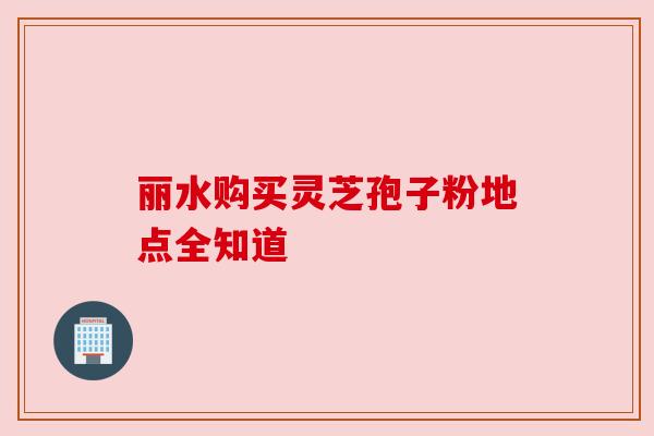 丽水购买灵芝孢子粉地点全知道 丽水购买灵芝孢子粉地点全知道
