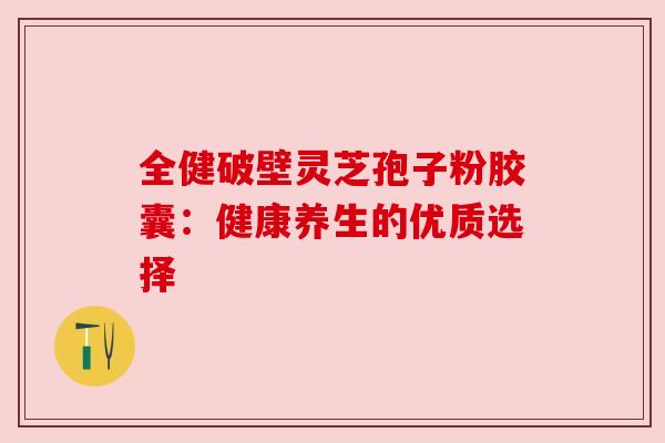 全健破壁灵芝孢子粉胶囊:健康养生的优质选择 全健破壁灵芝孢子粉胶囊:健康养生的优质选择