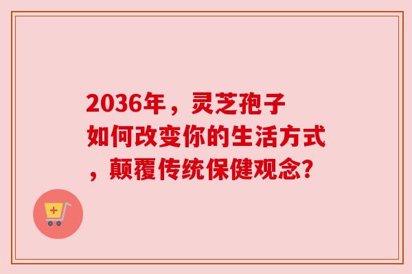 2036年,灵芝孢子如何改变你的生活方式,颠覆传统保健观念? 2036年,灵芝孢子如何改变你的生活方式,颠覆传统保健观念?