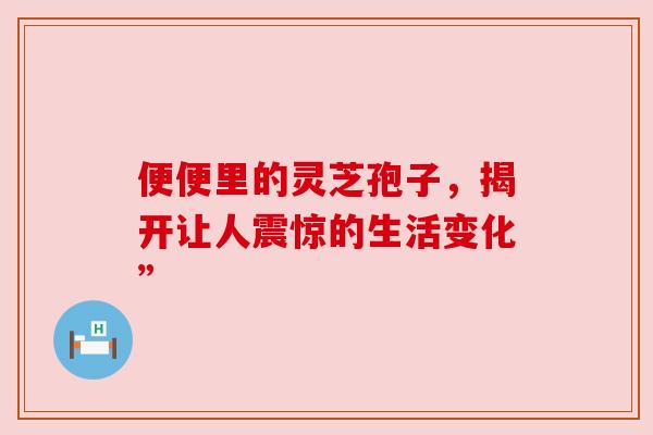 便便里的灵芝孢子,揭开让人震惊的生活变化” 便便里的灵芝孢子,揭开让人震惊的生活变化”