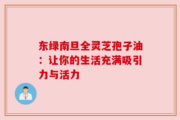 东绿南旦全灵芝孢子油：让你的生活充满吸引力与活力