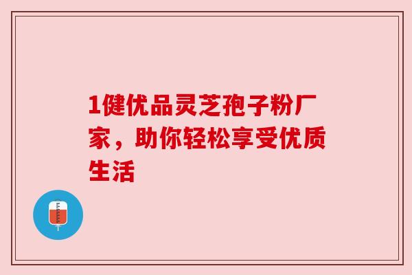 1健优品灵芝孢子粉厂家,助你轻松享受优质生活 1健优品灵芝孢子粉厂家,助你轻松享受优质生活