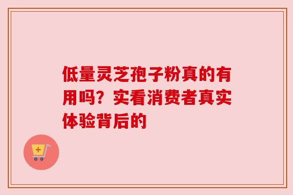 低量灵芝孢子粉真的有用吗?实看消费者真实体验背后的 低量灵芝孢子粉真的有用吗?实看消费者真实体验背后的