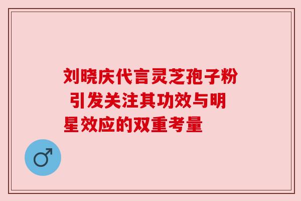 刘晓庆代言灵芝孢子粉 引发关注其功效与明星效应的双重考量