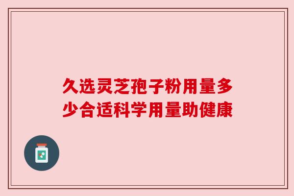 久选灵芝孢子粉用量多少合适科学用量助健康 久选灵芝孢子粉用量多少合适科学用量助健康