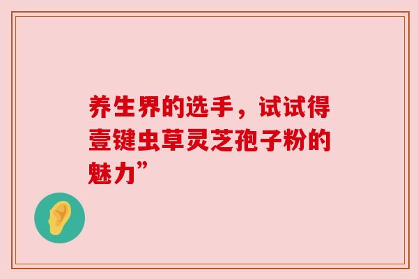 养生界的选手,试试得壹键虫草灵芝孢子粉的魅力” 养生界的选手,试试得壹键虫草灵芝孢子粉的魅力”