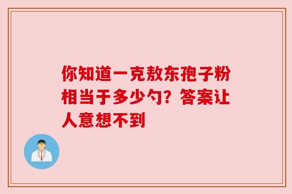 你知道一克敖东孢子粉相当于多少勺?答案让人意想不到 你知道一克敖东孢子粉相当于多少勺?答案让人意想不到