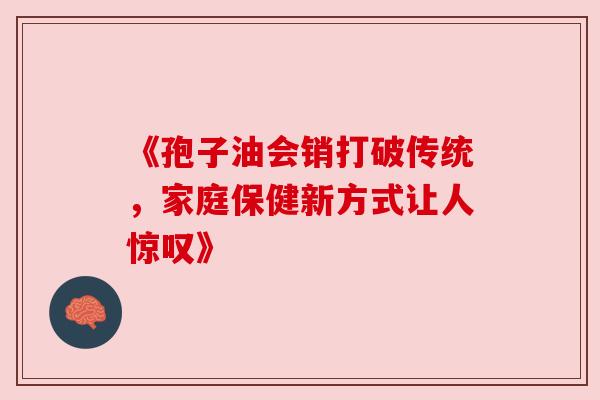 《孢子油会销打破传统,家庭保健新方式让人惊叹》 《孢子油会销打破传统,家庭保健新方式让人惊叹》