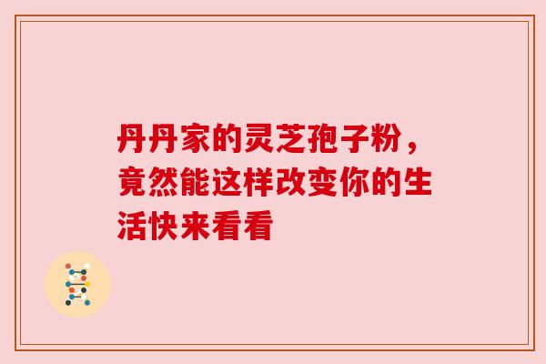 丹丹家的灵芝孢子粉,竟然能这样改变你的生活快来看看 丹丹家的灵芝孢子粉,竟然能这样改变你的生活快来看看