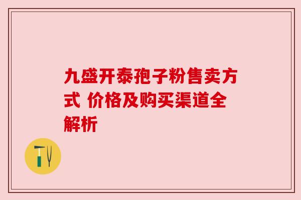 九盛开泰孢子粉售卖方式 价格及购买渠道全解析 九盛开泰孢子粉售卖方式 价格及购买渠道全解析