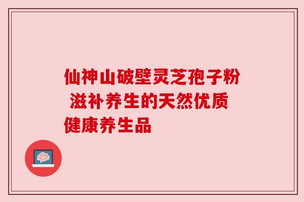 仙神山破壁灵芝孢子粉 滋补养生的天然优质健康养生品 仙神山破壁灵芝孢子粉 滋补养生的天然优质健康养生品