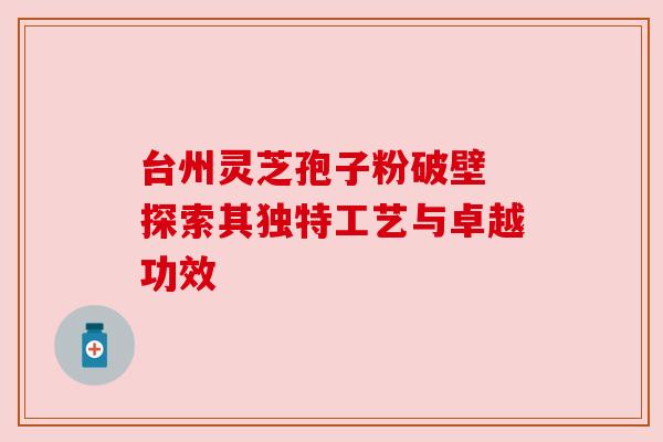 台州灵芝孢子粉破壁 探索其独特工艺与卓越功效