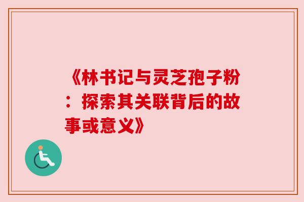 《林书记与灵芝孢子粉：探索其关联背后的故事或意义》