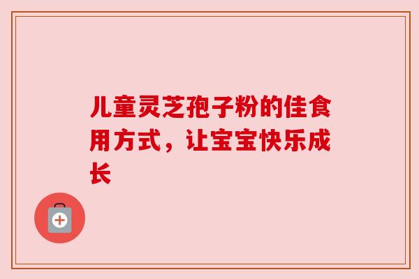 儿童灵芝孢子粉的佳食用方式,让宝宝快乐成长 儿童灵芝孢子粉的佳食用方式,让宝宝快乐成长