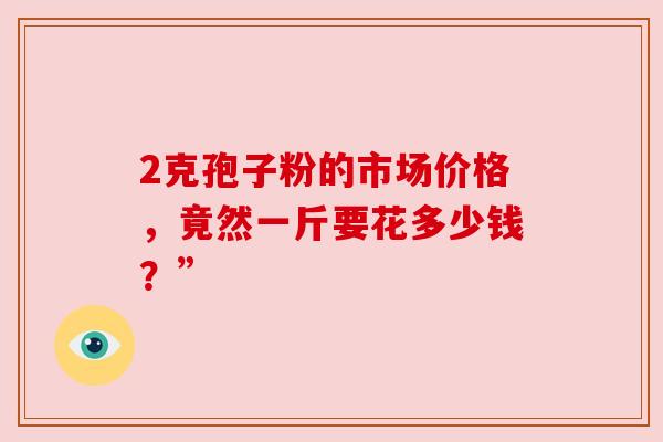 2克孢子粉的市场价格,竟然一斤要花多少钱?” 2克孢子粉的市场价格,竟然一斤要花多少钱?”