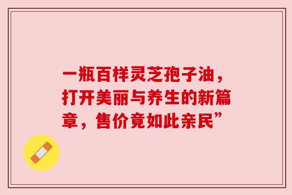 一瓶百样灵芝孢子油，打开美丽与养生的新篇章，售价竟如此亲民”