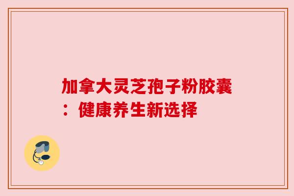 加拿大灵芝孢子粉胶囊：健康养生新选择