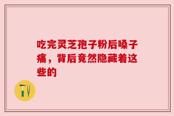 吃完灵芝孢子粉后嗓子痛,背后竟然隐藏着这些的 吃完灵芝孢子粉后嗓子痛,背后竟然隐藏着这些的