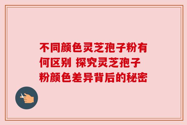不同颜色灵芝孢子粉有何区别 探究灵芝孢子粉颜色差异背后的秘密