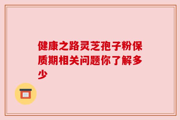 健康之路灵芝孢子粉保质期相关问题你了解多少 健康之路灵芝孢子粉保质期相关问题你了解多少