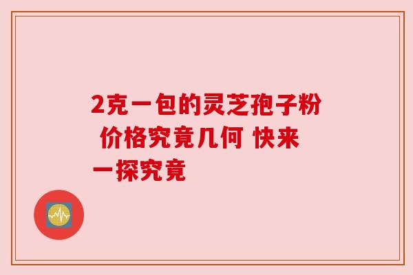 2克一包的灵芝孢子粉 价格究竟几何 快来一探究竟