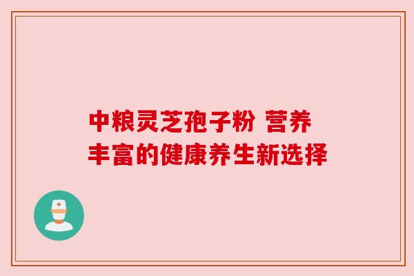 中粮灵芝孢子粉 营养丰富的健康养生新选择 中粮灵芝孢子粉 营养丰富的健康养生新选择