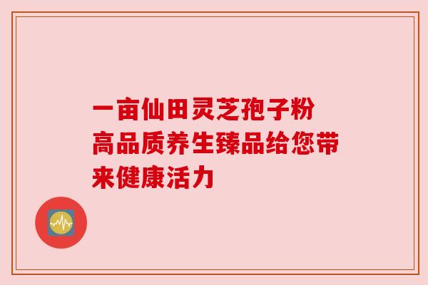 一亩仙田灵芝孢子粉 高品质养生臻品给您带来健康活力 一亩仙田灵芝孢子粉 高品质养生臻品给您带来健康活力