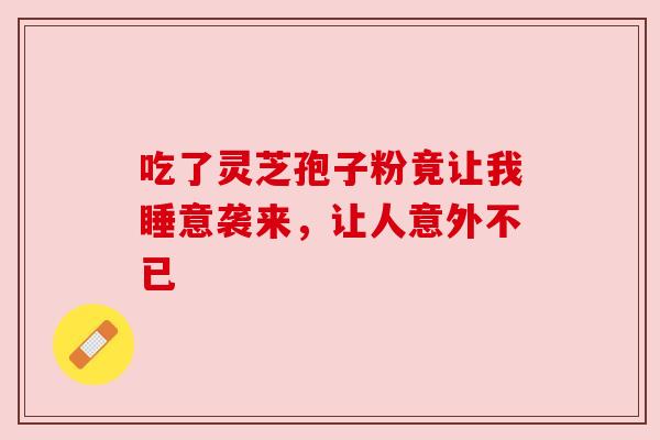 吃了灵芝孢子粉竟让我睡意袭来,让人意外不已 吃了灵芝孢子粉竟让我睡意袭来,让人意外不已