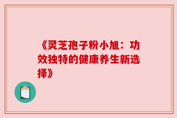 《灵芝孢子粉小旭:功效独特的健康养生新选择》 《灵芝孢子粉小旭:功效独特的健康养生新选择》