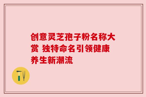 创意灵芝孢子粉名称大赏 独特命名引领健康养生新潮流 创意灵芝孢子粉名称大赏 独特命名引领健康养生新潮流