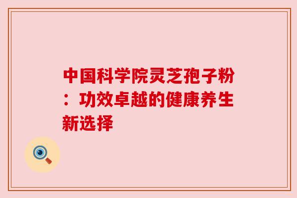 中国科学院灵芝孢子粉:功效卓越的健康养生新选择 中国科学院灵芝孢子粉:功效卓越的健康养生新选择