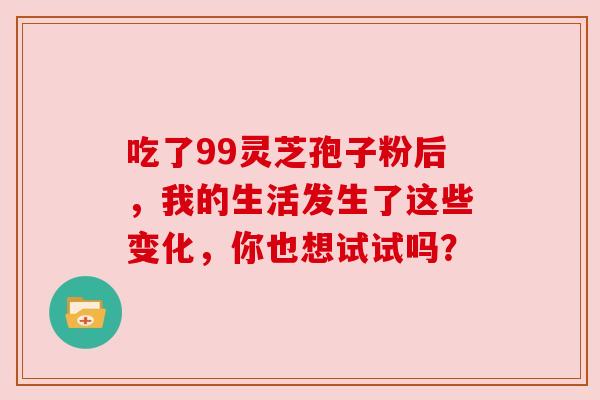 吃了99灵芝孢子粉后,我的生活发生了这些变化,你也想试试吗? 吃了99灵芝孢子粉后,我的生活发生了这些变化,你也想试试吗?