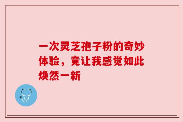 一次灵芝孢子粉的奇妙体验,竟让我感觉如此焕然一新 一次灵芝孢子粉的奇妙体验,竟让我感觉如此焕然一新