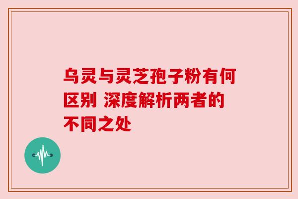 乌灵与灵芝孢子粉有何区别 深度解析两者的不同之处 乌灵与灵芝孢子粉有何区别 深度解析两者的不同之处