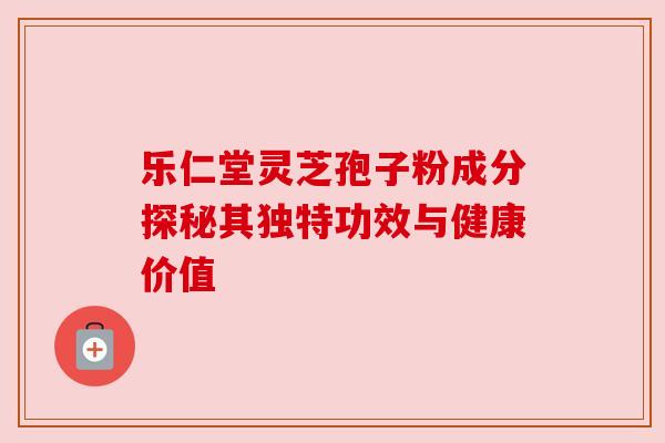 乐仁堂灵芝孢子粉成分探秘其独特功效与健康价值 乐仁堂灵芝孢子粉成分探秘其独特功效与健康价值