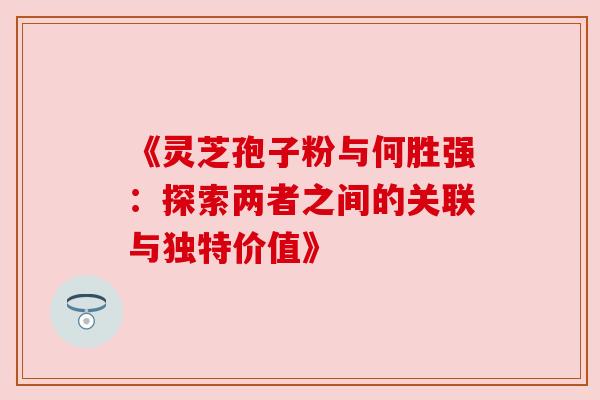 《灵芝孢子粉与何胜强:探索两者之间的关联与独特价值》 《灵芝孢子粉与何胜强:探索两者之间的关联与独特价值》