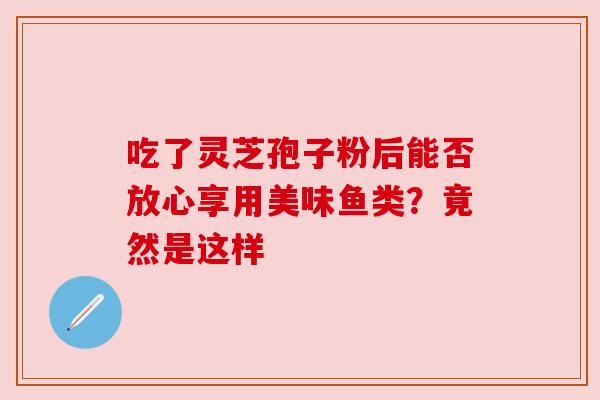 吃了灵芝孢子粉后能否放心享用美味鱼类?竟然是这样 吃了灵芝孢子粉后能否放心享用美味鱼类?竟然是这样