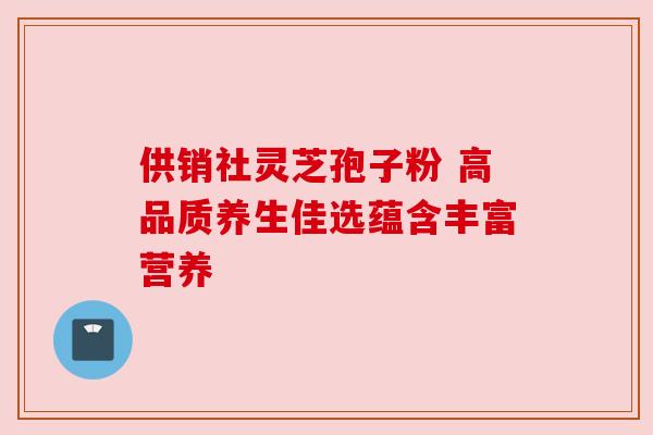 供销社灵芝孢子粉 高品质养生佳选蕴含丰富营养 供销社灵芝孢子粉 高品质养生佳选蕴含丰富营养