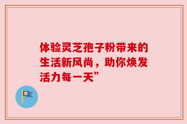 体验灵芝孢子粉带来的生活新风尚，助你焕发活力每一天”