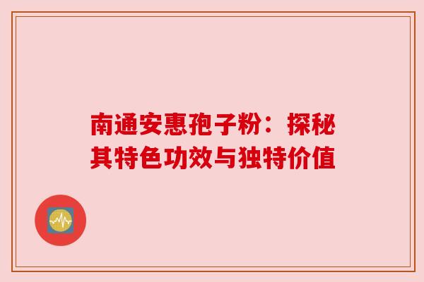 南通安惠孢子粉:探秘其特色功效与独特价值 南通安惠孢子粉:探秘其特色功效与独特价值