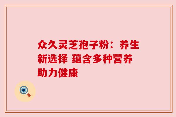 众久灵芝孢子粉:养生新选择 蕴含多种营养助力健康 众久灵芝孢子粉:养生新选择 蕴含多种营养助力健康