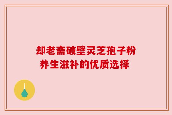 却老斋破壁灵芝孢子粉 养生滋补的优质选择