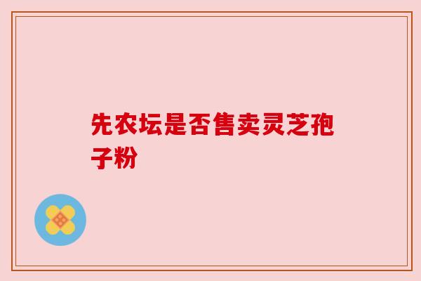 先农坛是否售卖灵芝孢子粉 先农坛是否售卖灵芝孢子粉