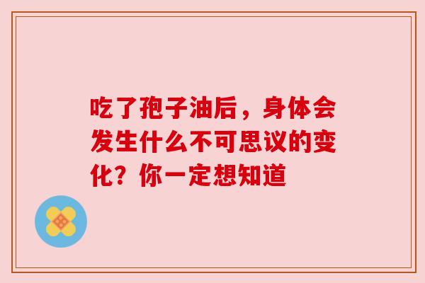 吃了孢子油后,身体会发生什么不可思议的变化?你一定想知道 吃了孢子油后,身体会发生什么不可思议的变化?你一定想知道