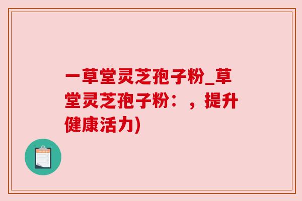 一草堂灵芝孢子粉_草堂灵芝孢子粉：，提升健康活力)