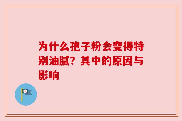 为什么孢子粉会变得特别油腻?其中的原因与影响 为什么孢子粉会变得特别油腻?其中的原因与影响