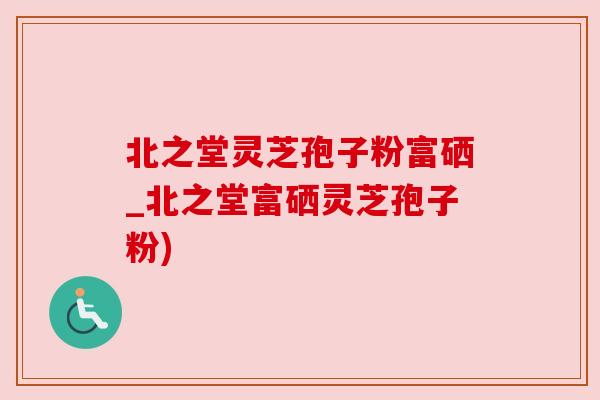 北之堂灵芝孢子粉富硒_北之堂富硒灵芝孢子粉)