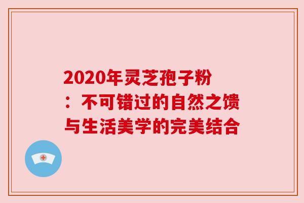 2020年灵芝孢子粉:不可错过的自然之馈与生活美学的完美结合 2020年灵芝孢子粉:不可错过的自然之馈与生活美学的完美结合