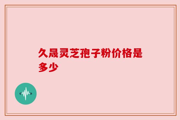 久晟灵芝孢子粉价格是多少 久晟灵芝孢子粉价格是多少